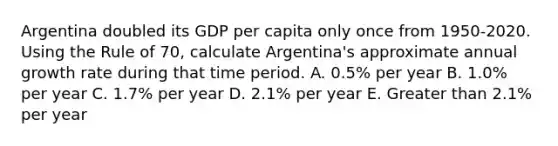 Argentina doubled its GDP per capita only once from 1950-2020. Using the Rule of 70, calculate Argentina's approximate annual growth rate during that time period. A. 0.5% per year B. 1.0% per year C. 1.7% per year D. 2.1% per year E. Greater than 2.1% per year