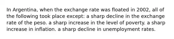 In Argentina, when the exchange rate was floated in 2002, all of the following took place except: a sharp decline in the exchange rate of the peso. a sharp increase in the level of poverty. a sharp increase in inflation. a sharp decline in unemployment rates.