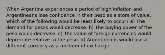 When Argentina experiences a period of high inflation and Argentineans lose confidence in their peso as a store of value, which of the following would be least likely to occur? a) The demand for pesos would decrease. b) The buying power of the peso would decrease. c) The value of foreign currencies would depreciate relative to the peso. d) Argentineans would use a different currency as a medium of exchange.