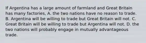 If Argentina has a large amount of farmland and Great Britain has many factories, A. the two nations have no reason to trade. B. Argentina will be willing to trade but Great Britain will not. C. Great Britain will be willing to trade but Argentina will not. D. the two nations will probably engage in mutually advantageous trade.