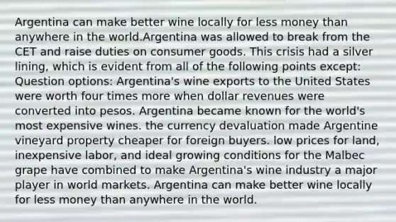 Argentina can make better wine locally for less money than anywhere in the world.Argentina was allowed to break from the CET and raise duties on consumer goods. This crisis had a silver lining, which is evident from all of the following points except: Question options: Argentina's wine exports to the United States were worth four times more when dollar revenues were converted into pesos. Argentina became known for the world's most expensive wines. the currency devaluation made Argentine vineyard property cheaper for foreign buyers. low prices for land, inexpensive labor, and ideal growing conditions for the Malbec grape have combined to make Argentina's wine industry a major player in world markets. Argentina can make better wine locally for less money than anywhere in the world.