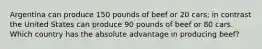 Argentina can produce 150 pounds of beef or 20 cars; in contrast the United States can produce 90 pounds of beef or 80 cars. Which country has the absolute advantage in producing beef?