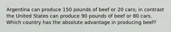 Argentina can produce 150 pounds of beef or 20 cars; in contrast the United States can produce 90 pounds of beef or 80 cars. Which country has the absolute advantage in producing beef?