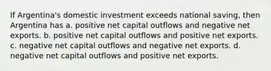 If Argentina's domestic investment exceeds national saving, then Argentina has a. positive net capital outflows and negative net exports. b. positive net capital outflows and positive net exports. c. negative net capital outflows and negative net exports. d. negative net capital outflows and positive net exports.