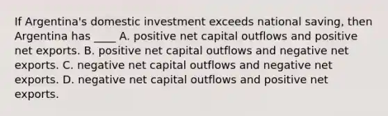 If Argentina's domestic investment exceeds national saving, then Argentina has ____ A. positive net capital outflows and positive net exports. B. positive net capital outflows and negative net exports. C. negative net capital outflows and negative net exports. D. negative net capital outflows and positive net exports.