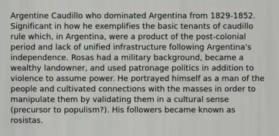 Argentine Caudillo who dominated Argentina from 1829-1852. Significant in how he exemplifies the basic tenants of caudillo rule which, in Argentina, were a product of the post-colonial period and lack of unified infrastructure following Argentina's independence. Rosas had a military background, became a wealthy landowner, and used patronage politics in addition to violence to assume power. He portrayed himself as a man of the people and cultivated connections with the masses in order to manipulate them by validating them in a cultural sense (precursor to populism?). His followers became known as rosistas.