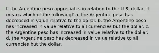 If the Argentine peso appreciates in relation to the U.S. dollar, it means which of the following? a. the Argentine peso has decreased in value relative to the dollar. b. the Argentine peso has increased in value relative to all currencies but the dollar. c. the Argentine peso has increased in value relative to the dollar. d. the Argentine peso has decreased in value relative to all currencies but the dollar.