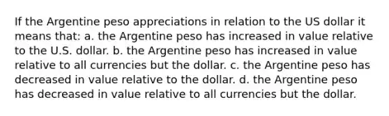 If the Argentine peso appreciations in relation to the US dollar it means that: a. the Argentine peso has increased in value relative to the U.S. dollar. b. the Argentine peso has increased in value relative to all currencies but the dollar. c. the Argentine peso has decreased in value relative to the dollar. d. the Argentine peso has decreased in value relative to all currencies but the dollar.