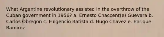 What Argentine revolutionary assisted in the overthrow of the Cuban government in 1956? a. Ernesto Chaccent(e) Guevara b. Carlos Obregon c. Fulgencio Batista d. Hugo Chavez e. Enrique Ramirez