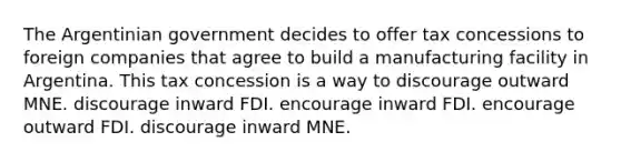 The Argentinian government decides to offer tax concessions to foreign companies that agree to build a manufacturing facility in Argentina. This tax concession is a way to discourage outward MNE. discourage inward FDI. encourage inward FDI. encourage outward FDI. discourage inward MNE.