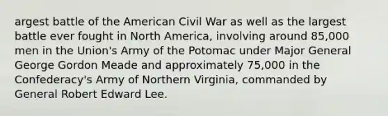 argest battle of the American Civil War as well as the largest battle ever fought in North America, involving around 85,000 men in the Union's Army of the Potomac under Major General George Gordon Meade and approximately 75,000 in the Confederacy's Army of Northern Virginia, commanded by General Robert Edward Lee.