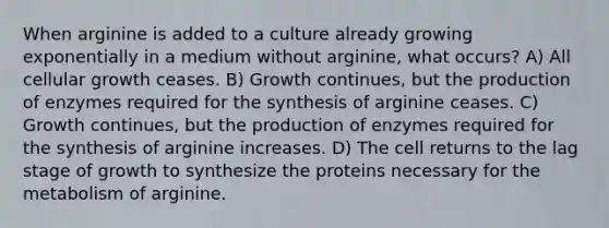 When arginine is added to a culture already growing exponentially in a medium without arginine, what occurs? A) All cellular growth ceases. B) Growth continues, but the production of enzymes required for the synthesis of arginine ceases. C) Growth continues, but the production of enzymes required for the synthesis of arginine increases. D) The cell returns to the lag stage of growth to synthesize the proteins necessary for the metabolism of arginine.