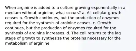 When arginine is added to a culture growing exponentially in a medium without arginine, what occurs? a. All cellular growth ceases b. Growth continues, but the production of enzymes required for the synthesis of arginine ceases. c. Growth continues, but the production of enzymes required for the synthesis of arginine increases. d. The cell returns to the lag stage of growth to synthesize the proteins necessary for the metabolism of arginine.