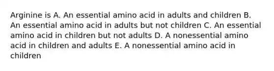 Arginine is A. An essential amino acid in adults and children B. An essential amino acid in adults but not children C. An essential amino acid in children but not adults D. A nonessential amino acid in children and adults E. A nonessential amino acid in children