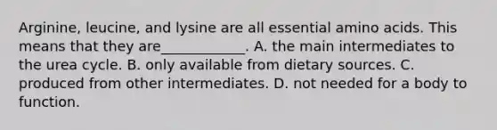 Arginine, leucine, and lysine are all essential <a href='https://www.questionai.com/knowledge/k9gb720LCl-amino-acids' class='anchor-knowledge'>amino acids</a>. This means that they are____________. A. the main intermediates to the urea cycle. B. only available from dietary sources. C. produced from other intermediates. D. not needed for a body to function.