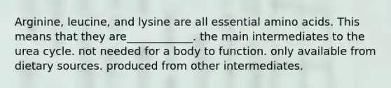Arginine, leucine, and lysine are all essential amino acids. This means that they are____________. the main intermediates to the urea cycle. not needed for a body to function. only available from dietary sources. produced from other intermediates.