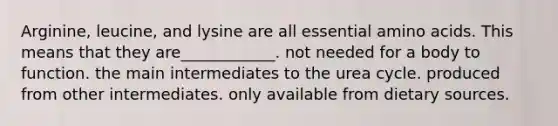 Arginine, leucine, and lysine are all essential amino acids. This means that they are____________. not needed for a body to function. the main intermediates to the urea cycle. produced from other intermediates. only available from dietary sources.