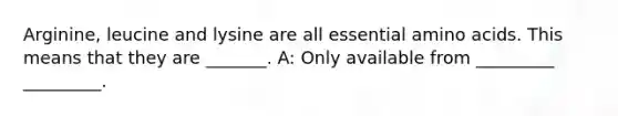 Arginine, leucine and lysine are all essential amino acids. This means that they are _______. A: Only available from _________ _________.