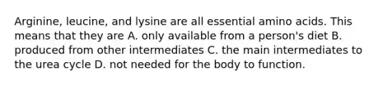 Arginine, leucine, and lysine are all essential amino acids. This means that they are A. only available from a person's diet B. produced from other intermediates C. the main intermediates to the urea cycle D. not needed for the body to function.