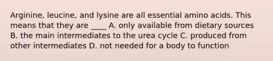 Arginine, leucine, and lysine are all essential amino acids. This means that they are ____ A. only available from dietary sources B. the main intermediates to the urea cycle C. produced from other intermediates D. not needed for a body to function