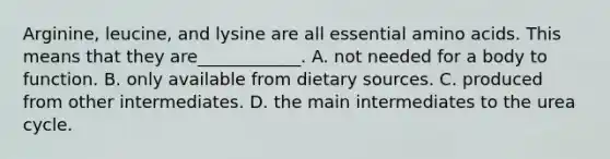 Arginine, leucine, and lysine are all essential amino acids. This means that they are____________. A. not needed for a body to function. B. only available from dietary sources. C. produced from other intermediates. D. the main intermediates to the urea cycle.