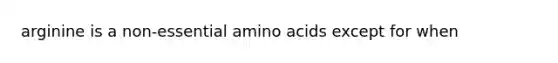 arginine is a non-essential amino acids except for when