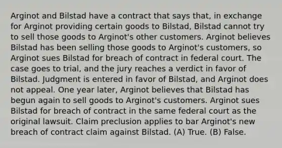 Arginot and Bilstad have a contract that says that, in exchange for Arginot providing certain goods to Bilstad, Bilstad cannot try to sell those goods to Arginot's other customers. Arginot believes Bilstad has been selling those goods to Arginot's customers, so Arginot sues Bilstad for breach of contract in federal court. The case goes to trial, and the jury reaches a verdict in favor of Bilstad. Judgment is entered in favor of Bilstad, and Arginot does not appeal. One year later, Arginot believes that Bilstad has begun again to sell goods to Arginot's customers. Arginot sues Bilstad for breach of contract in the same federal court as the original lawsuit. Claim preclusion applies to bar Arginot's new breach of contract claim against Bilstad. (A) True. (B) False.