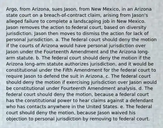 Argo, from Arizona, sues Jason, from New Mexico, in an Arizona state court on a breach-of-contract claim, arising from Jason's alleged failure to complete a landscaping job in New Mexico. Jason removes the action to federal court, based on diversity jurisdiction. Jason then moves to dismiss the action for lack of personal jurisdiction. a. The federal court should deny the motion if the courts of Arizona would have personal jurisdiction over Jason under the Fourteenth Amendment and the Arizona long-arm statute. b. The federal court should deny the motion if the Arizona long-arm statute authorizes jurisdiction, and it would be constitutional under the Fifth Amendment for the federal court to require Jason to defend the suit in Arizona. c. The federal court should deny the motion if exercising jurisdiction over Jason would be constitutional under Fourteenth Amendment analysis. d. The federal court should deny the motion, because a federal court has the constitutional power to hear claims against a defendant who has contacts anywhere in the United States. e. The federal court should deny the motion, because Jason waived his objection to personal jurisdiction by removing to federal court.