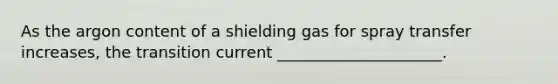 As the argon content of a shielding gas for spray transfer increases, the transition current _____________________.