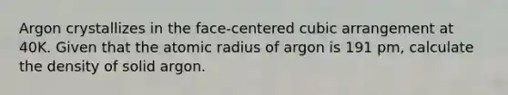 Argon crystallizes in the face-centered cubic arrangement at 40K. Given that the atomic radius of argon is 191 pm, calculate the density of solid argon.