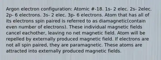 Argon electron configuration: Atomic #-18. 1s- 2 elec. 2s- 2elec. 2p- 6 electrons. 3s- 2 elec. 3p- 6 electrons. Atom that has all of its electrons spin paired is referred to as diamagnetic(contain even number of electrons). These individual magnetic fields cancel eachother, leaving no net magnetic field. Atom will be repelled by externally produced magnetic field. If electrons are not all spin paired, they are paramagnetic. These atoms are attracted into externally produced magnetic fields.