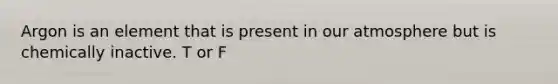 Argon is an element that is present in our atmosphere but is chemically inactive. T or F
