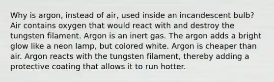 Why is argon, instead of air, used inside an incandescent bulb? Air contains oxygen that would react with and destroy the tungsten filament. Argon is an inert gas. The argon adds a bright glow like a neon lamp, but colored white. Argon is cheaper than air. Argon reacts with the tungsten filament, thereby adding a protective coating that allows it to run hotter.