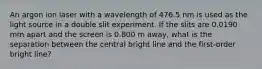 An argon ion laser with a wavelength of 476.5 nm is used as the light source in a double slit experiment. If the slits are 0.0190 mm apart and the screen is 0.800 m away, what is the separation between the central bright line and the first-order bright line?