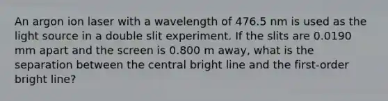 An argon ion laser with a wavelength of 476.5 nm is used as the light source in a double slit experiment. If the slits are 0.0190 mm apart and the screen is 0.800 m away, what is the separation between the central bright line and the first-order bright line?