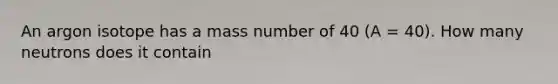 An argon isotope has a mass number of 40 (A = 40). How many neutrons does it contain