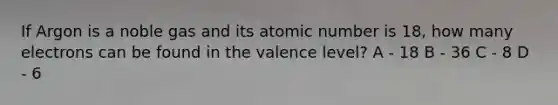 If Argon is a noble gas and its atomic number is 18, how many electrons can be found in the valence level? A - 18 B - 36 C - 8 D - 6