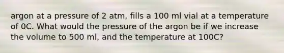 argon at a pressure of 2 atm, fills a 100 ml vial at a temperature of 0C. What would the pressure of the argon be if we increase the volume to 500 ml, and the temperature at 100C?