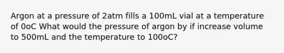 Argon at a pressure of 2atm fills a 100mL vial at a temperature of 0oC What would the pressure of argon by if increase volume to 500mL and the temperature to 100oC?