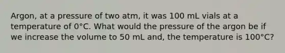 Argon, at a pressure of two atm, it was 100 mL vials at a temperature of 0°C. What would the pressure of the argon be if we increase the volume to 50 mL and, the temperature is 100°C?