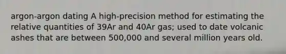 argon-argon dating A high-precision method for estimating the relative quantities of 39Ar and 40Ar gas; used to date volcanic ashes that are between 500,000 and several million years old.