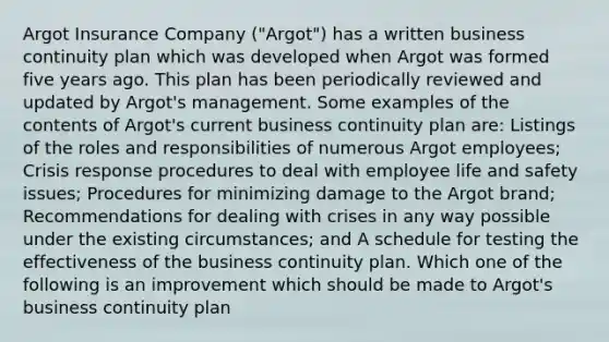 Argot Insurance Company ("Argot") has a written business continuity plan which was developed when Argot was formed five years ago. This plan has been periodically reviewed and updated by Argot's management. Some examples of the contents of Argot's current business continuity plan are: Listings of the roles and responsibilities of numerous Argot employees; Crisis response procedures to deal with employee life and safety issues; Procedures for minimizing damage to the Argot brand; Recommendations for dealing with crises in any way possible under the existing circumstances; and A schedule for testing the effectiveness of the business continuity plan. Which one of the following is an improvement which should be made to Argot's business continuity plan