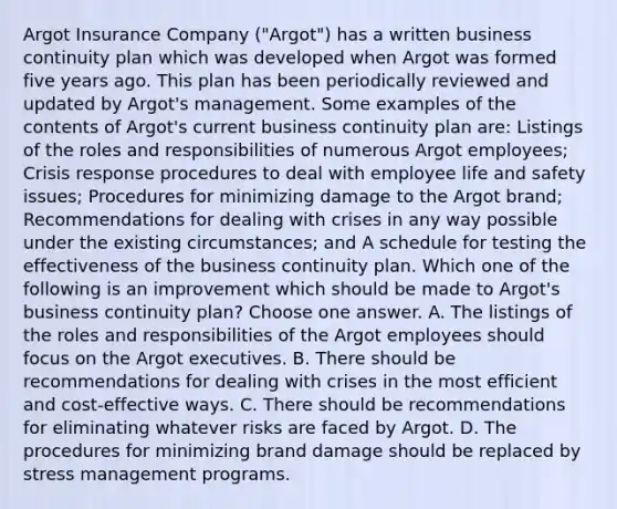 Argot Insurance Company ("Argot") has a written business continuity plan which was developed when Argot was formed five years ago. This plan has been periodically reviewed and updated by Argot's management. Some examples of the contents of Argot's current business continuity plan are: Listings of the roles and responsibilities of numerous Argot employees; Crisis response procedures to deal with employee life and safety issues; Procedures for minimizing damage to the Argot brand; Recommendations for dealing with crises in any way possible under the existing circumstances; and A schedule for testing the effectiveness of the business continuity plan. Which one of the following is an improvement which should be made to Argot's business continuity plan? Choose one answer. A. The listings of the roles and responsibilities of the Argot employees should focus on the Argot executives. B. There should be recommendations for dealing with crises in the most efficient and cost-effective ways. C. There should be recommendations for eliminating whatever risks are faced by Argot. D. The procedures for minimizing brand damage should be replaced by stress management programs.