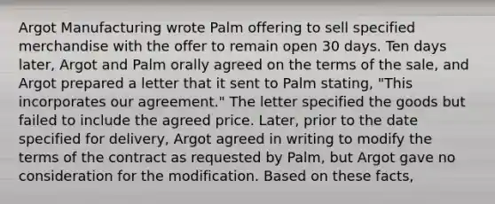 Argot Manufacturing wrote Palm offering to sell specified merchandise with the offer to remain open 30 days. Ten days later, Argot and Palm orally agreed on the terms of the sale, and Argot prepared a letter that it sent to Palm stating, "This incorporates our agreement." The letter specified the goods but failed to include the agreed price. Later, prior to the date specified for delivery, Argot agreed in writing to modify the terms of the contract as requested by Palm, but Argot gave no consideration for the modification. Based on these facts,