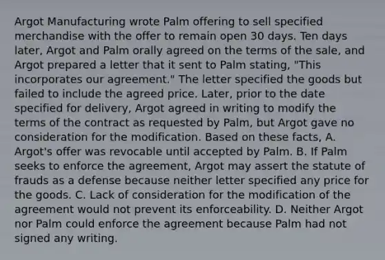 Argot Manufacturing wrote Palm offering to sell specified merchandise with the offer to remain open 30 days. Ten days later, Argot and Palm orally agreed on the terms of the sale, and Argot prepared a letter that it sent to Palm stating, "This incorporates our agreement." The letter specified the goods but failed to include the agreed price. Later, prior to the date specified for delivery, Argot agreed in writing to modify the terms of the contract as requested by Palm, but Argot gave no consideration for the modification. Based on these facts, A. Argot's offer was revocable until accepted by Palm. B. If Palm seeks to enforce the agreement, Argot may assert the statute of frauds as a defense because neither letter specified any price for the goods. C. Lack of consideration for the modification of the agreement would not prevent its enforceability. D. Neither Argot nor Palm could enforce the agreement because Palm had not signed any writing.