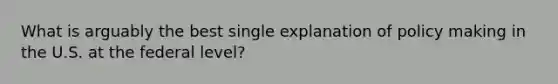 What is arguably the best single explanation of policy making in the U.S. at the federal level?