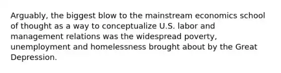 Arguably, the biggest blow to the mainstream economics school of thought as a way to conceptualize U.S. labor and management relations was the widespread poverty, unemployment and homelessness brought about by the Great Depression.