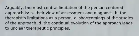 Arguably, the most central limitation of the person centered approach is: a. their view of assessment and diagnosis. b. the therapist's limitations as a person. c. shortcomings of the studies of the approach. d. the continual evolution of the approach leads to unclear therapeutic principles.