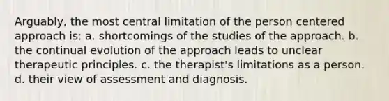 Arguably, the most central limitation of the person centered approach is: a. shortcomings of the studies of the approach. b. the continual evolution of the approach leads to unclear therapeutic principles. c. the therapist's limitations as a person. d. their view of assessment and diagnosis.