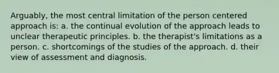 Arguably, the most central limitation of the person centered approach is: a. the continual evolution of the approach leads to unclear therapeutic principles. b. the therapist's limitations as a person. c. shortcomings of the studies of the approach. d. their view of assessment and diagnosis.